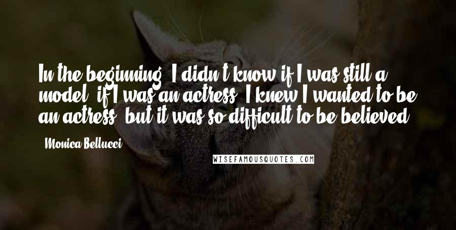 Monica Bellucci Quotes: In the beginning, I didn't know if I was still a model, if I was an actress. I knew I wanted to be an actress, but it was so difficult to be believed.