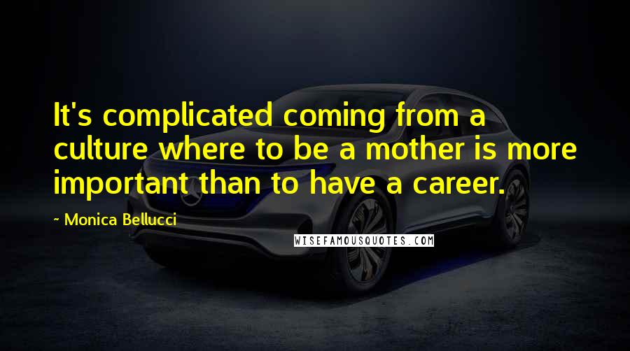 Monica Bellucci Quotes: It's complicated coming from a culture where to be a mother is more important than to have a career.