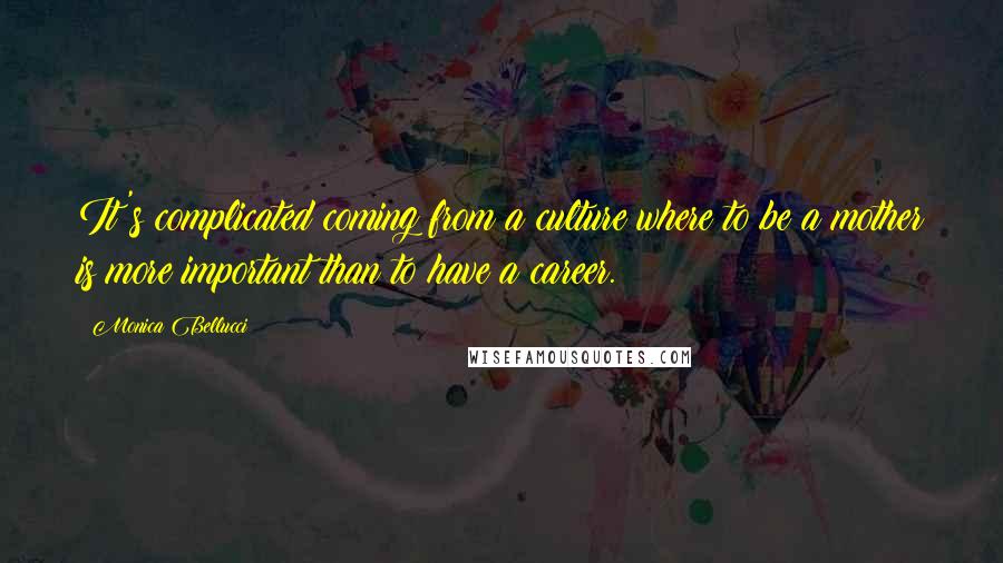 Monica Bellucci Quotes: It's complicated coming from a culture where to be a mother is more important than to have a career.