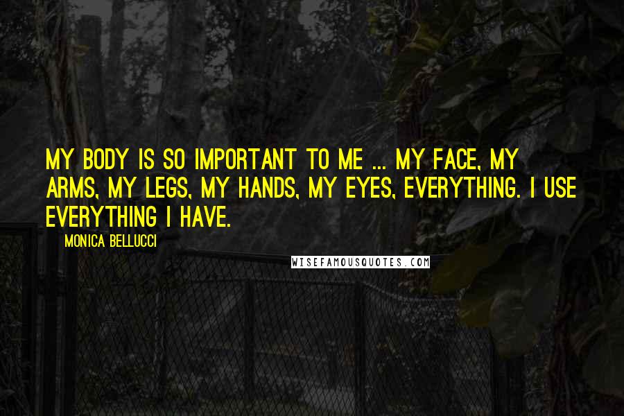 Monica Bellucci Quotes: My body is so important to me ... my face, my arms, my legs, my hands, my eyes, everything. I use everything I have.