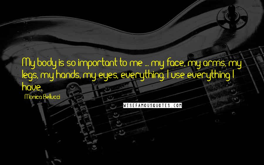 Monica Bellucci Quotes: My body is so important to me ... my face, my arms, my legs, my hands, my eyes, everything. I use everything I have.