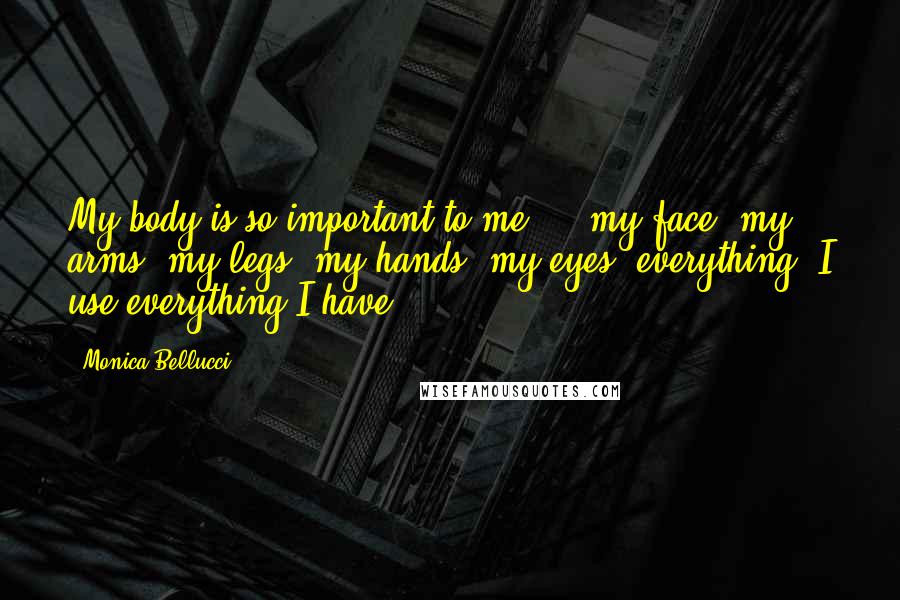 Monica Bellucci Quotes: My body is so important to me ... my face, my arms, my legs, my hands, my eyes, everything. I use everything I have.