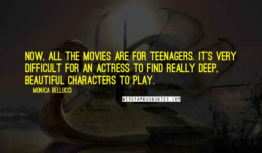 Monica Bellucci Quotes: Now, all the movies are for teenagers. It's very difficult for an actress to find really deep, beautiful characters to play.