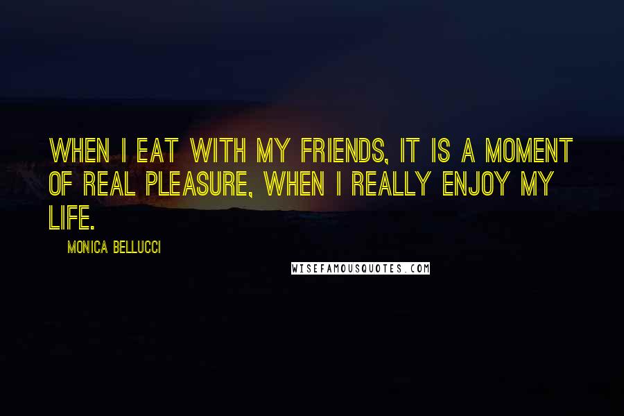 Monica Bellucci Quotes: When I eat with my friends, it is a moment of real pleasure, when I really enjoy my life.