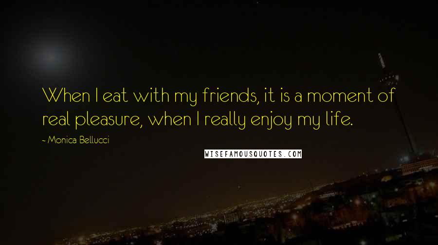 Monica Bellucci Quotes: When I eat with my friends, it is a moment of real pleasure, when I really enjoy my life.