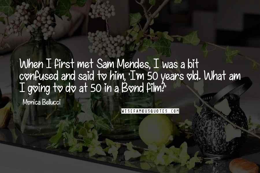 Monica Bellucci Quotes: When I first met Sam Mendes, I was a bit confused and said to him, 'I'm 50 years old. What am I going to do at 50 in a Bond film?'