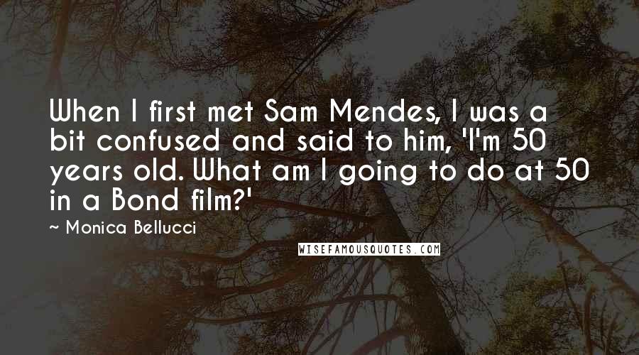 Monica Bellucci Quotes: When I first met Sam Mendes, I was a bit confused and said to him, 'I'm 50 years old. What am I going to do at 50 in a Bond film?'