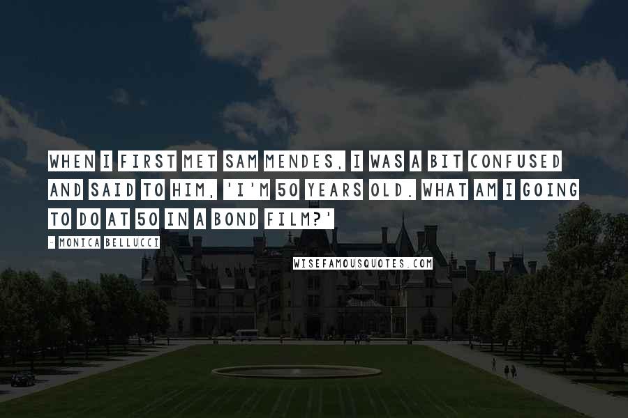 Monica Bellucci Quotes: When I first met Sam Mendes, I was a bit confused and said to him, 'I'm 50 years old. What am I going to do at 50 in a Bond film?'