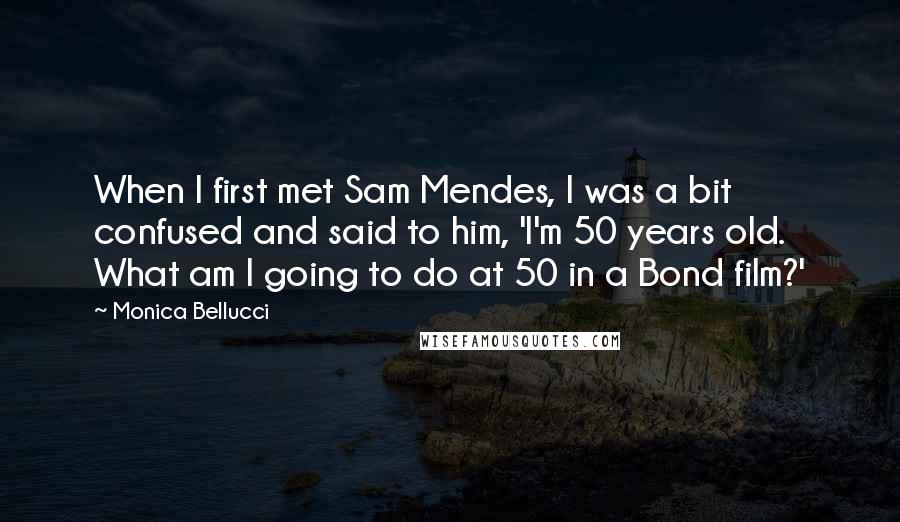 Monica Bellucci Quotes: When I first met Sam Mendes, I was a bit confused and said to him, 'I'm 50 years old. What am I going to do at 50 in a Bond film?'