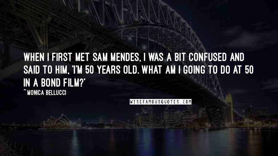 Monica Bellucci Quotes: When I first met Sam Mendes, I was a bit confused and said to him, 'I'm 50 years old. What am I going to do at 50 in a Bond film?'