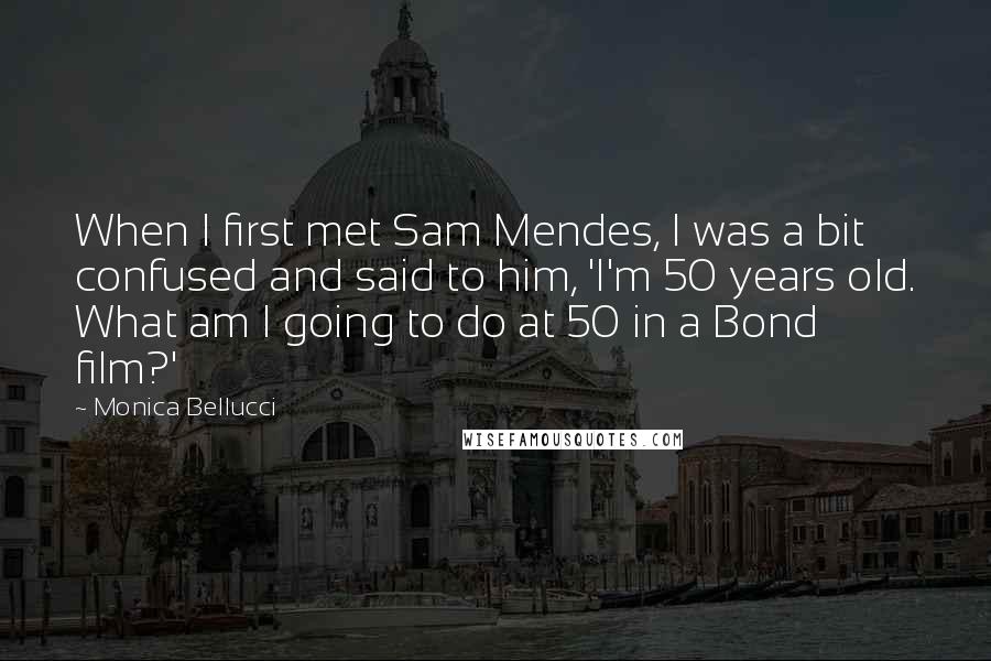 Monica Bellucci Quotes: When I first met Sam Mendes, I was a bit confused and said to him, 'I'm 50 years old. What am I going to do at 50 in a Bond film?'