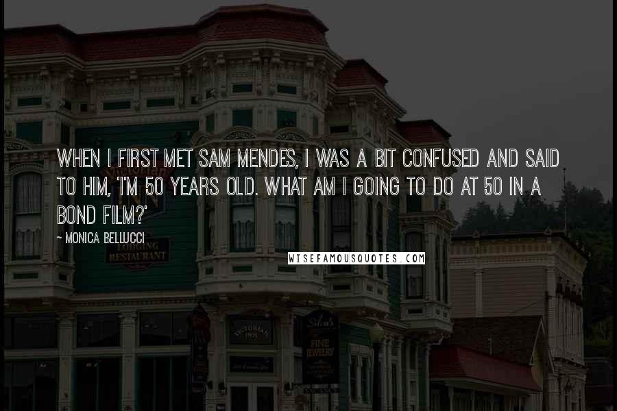 Monica Bellucci Quotes: When I first met Sam Mendes, I was a bit confused and said to him, 'I'm 50 years old. What am I going to do at 50 in a Bond film?'