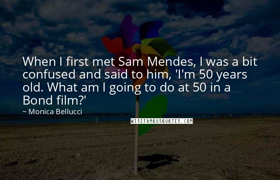 Monica Bellucci Quotes: When I first met Sam Mendes, I was a bit confused and said to him, 'I'm 50 years old. What am I going to do at 50 in a Bond film?'