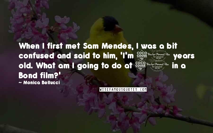 Monica Bellucci Quotes: When I first met Sam Mendes, I was a bit confused and said to him, 'I'm 50 years old. What am I going to do at 50 in a Bond film?'