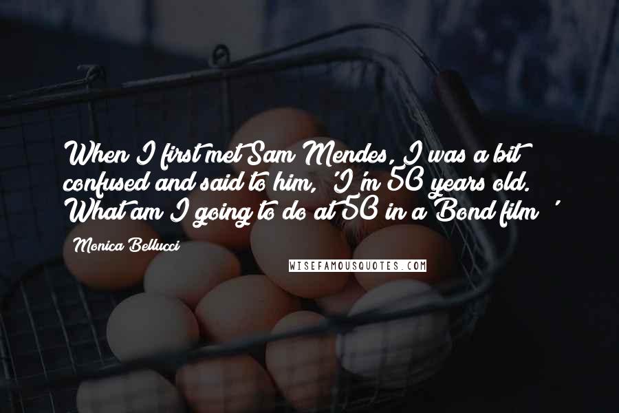 Monica Bellucci Quotes: When I first met Sam Mendes, I was a bit confused and said to him, 'I'm 50 years old. What am I going to do at 50 in a Bond film?'