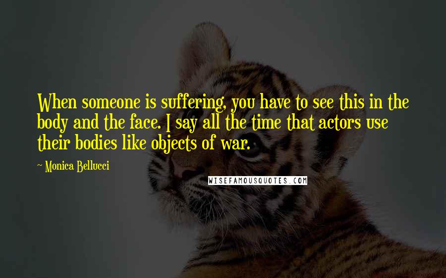 Monica Bellucci Quotes: When someone is suffering, you have to see this in the body and the face. I say all the time that actors use their bodies like objects of war.