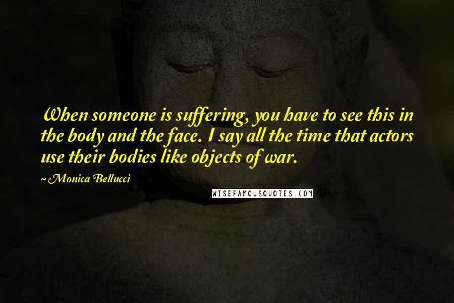 Monica Bellucci Quotes: When someone is suffering, you have to see this in the body and the face. I say all the time that actors use their bodies like objects of war.
