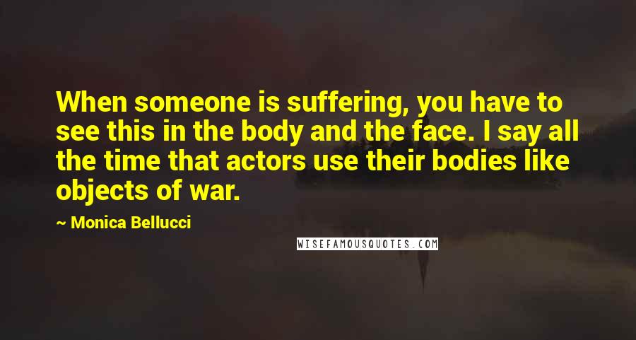 Monica Bellucci Quotes: When someone is suffering, you have to see this in the body and the face. I say all the time that actors use their bodies like objects of war.
