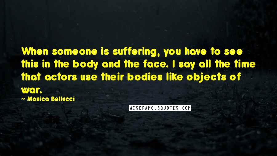 Monica Bellucci Quotes: When someone is suffering, you have to see this in the body and the face. I say all the time that actors use their bodies like objects of war.