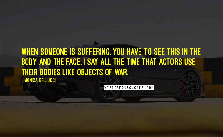 Monica Bellucci Quotes: When someone is suffering, you have to see this in the body and the face. I say all the time that actors use their bodies like objects of war.