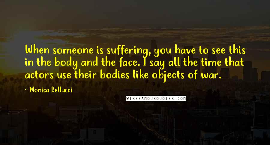 Monica Bellucci Quotes: When someone is suffering, you have to see this in the body and the face. I say all the time that actors use their bodies like objects of war.