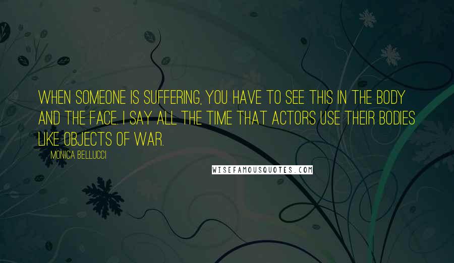 Monica Bellucci Quotes: When someone is suffering, you have to see this in the body and the face. I say all the time that actors use their bodies like objects of war.