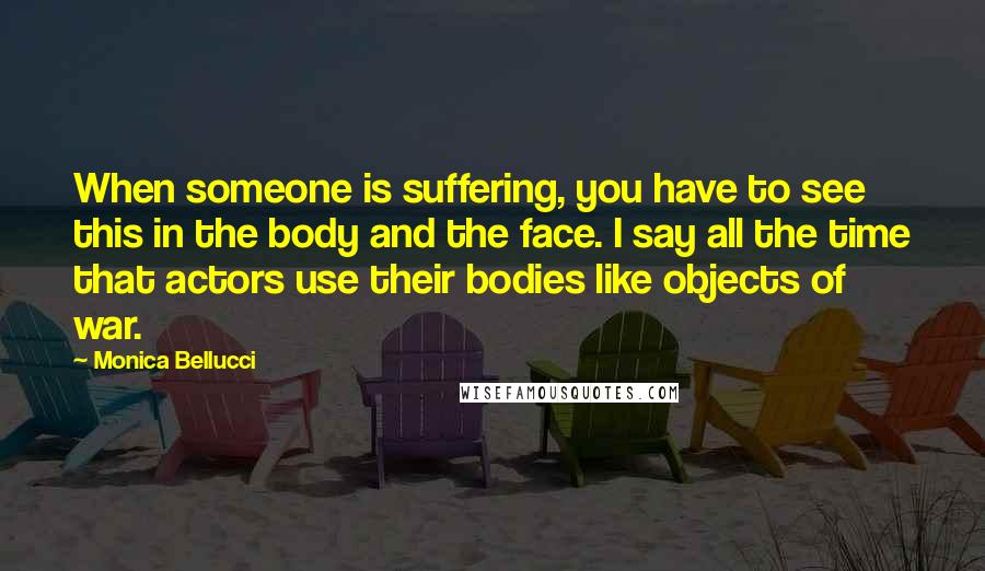Monica Bellucci Quotes: When someone is suffering, you have to see this in the body and the face. I say all the time that actors use their bodies like objects of war.