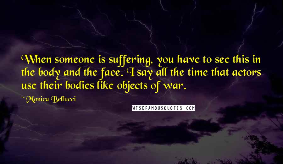Monica Bellucci Quotes: When someone is suffering, you have to see this in the body and the face. I say all the time that actors use their bodies like objects of war.