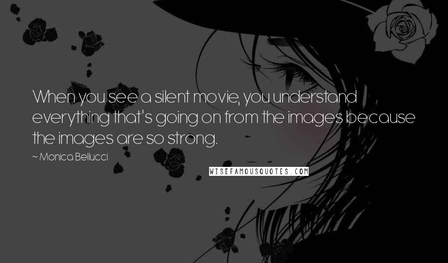 Monica Bellucci Quotes: When you see a silent movie, you understand everything that's going on from the images because the images are so strong.