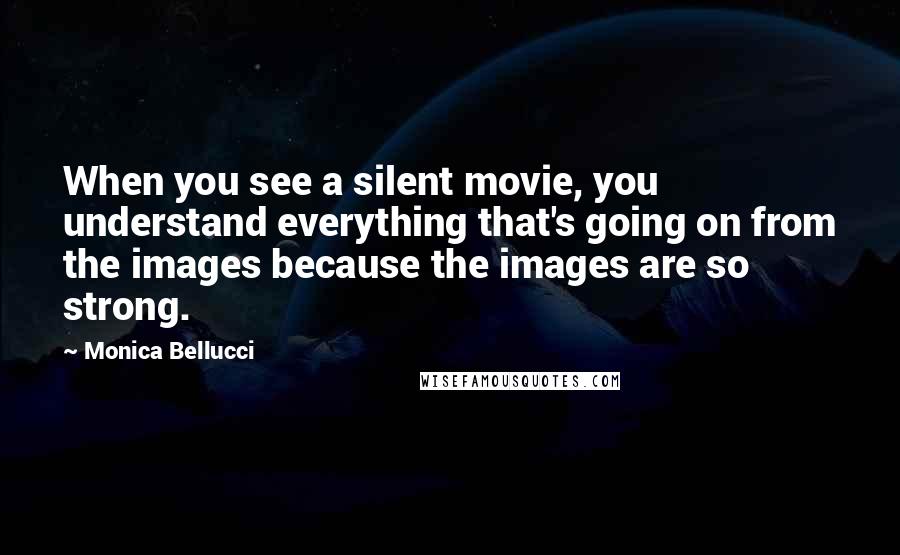 Monica Bellucci Quotes: When you see a silent movie, you understand everything that's going on from the images because the images are so strong.