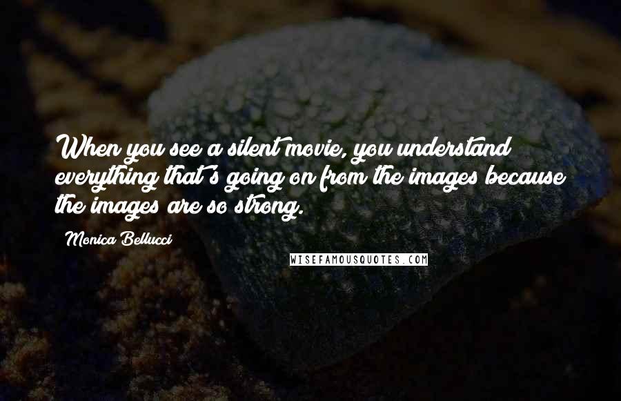 Monica Bellucci Quotes: When you see a silent movie, you understand everything that's going on from the images because the images are so strong.