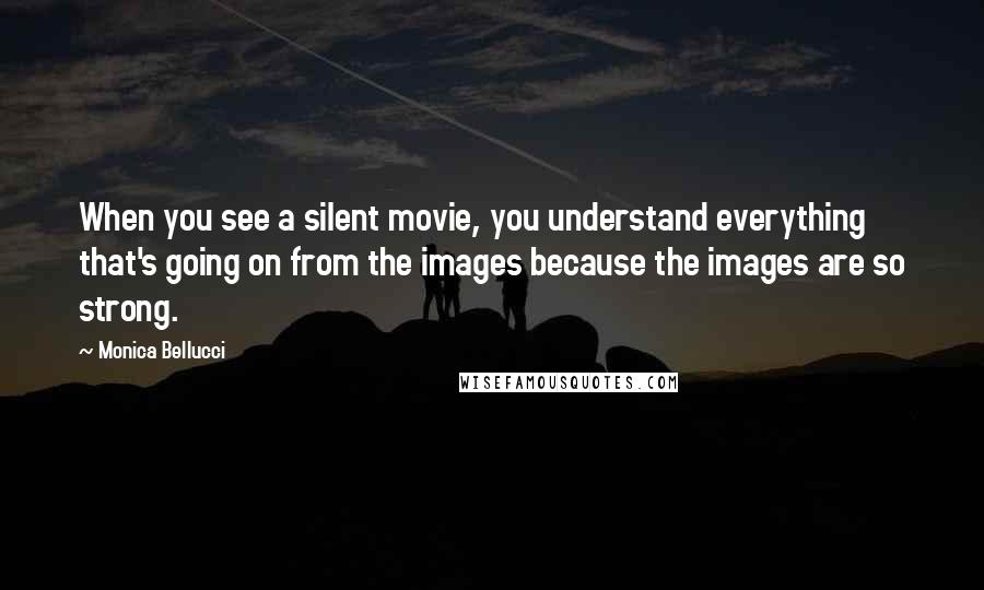 Monica Bellucci Quotes: When you see a silent movie, you understand everything that's going on from the images because the images are so strong.