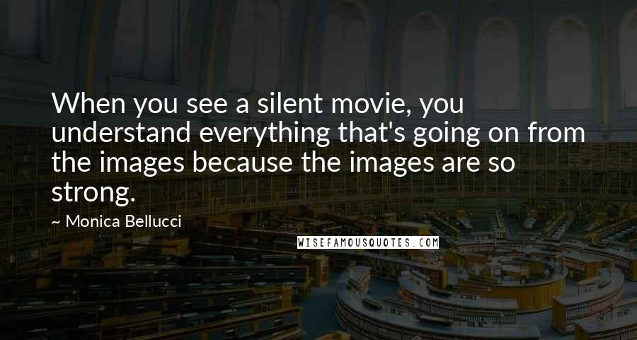 Monica Bellucci Quotes: When you see a silent movie, you understand everything that's going on from the images because the images are so strong.