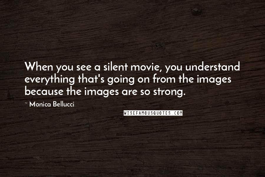 Monica Bellucci Quotes: When you see a silent movie, you understand everything that's going on from the images because the images are so strong.