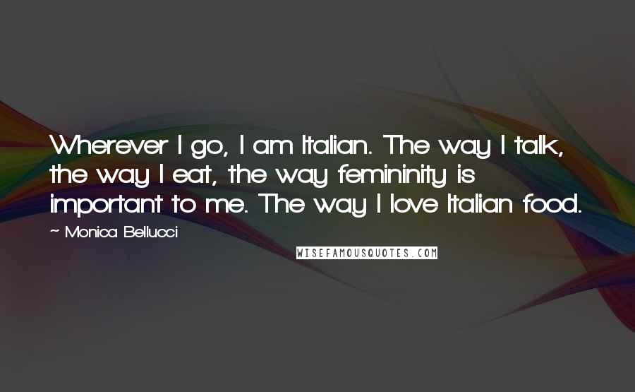 Monica Bellucci Quotes: Wherever I go, I am Italian. The way I talk, the way I eat, the way femininity is important to me. The way I love Italian food.