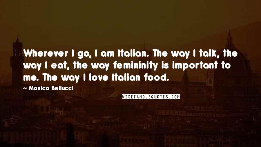 Monica Bellucci Quotes: Wherever I go, I am Italian. The way I talk, the way I eat, the way femininity is important to me. The way I love Italian food.