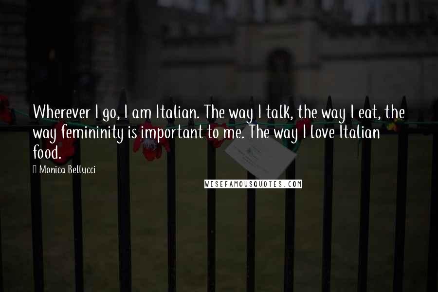 Monica Bellucci Quotes: Wherever I go, I am Italian. The way I talk, the way I eat, the way femininity is important to me. The way I love Italian food.