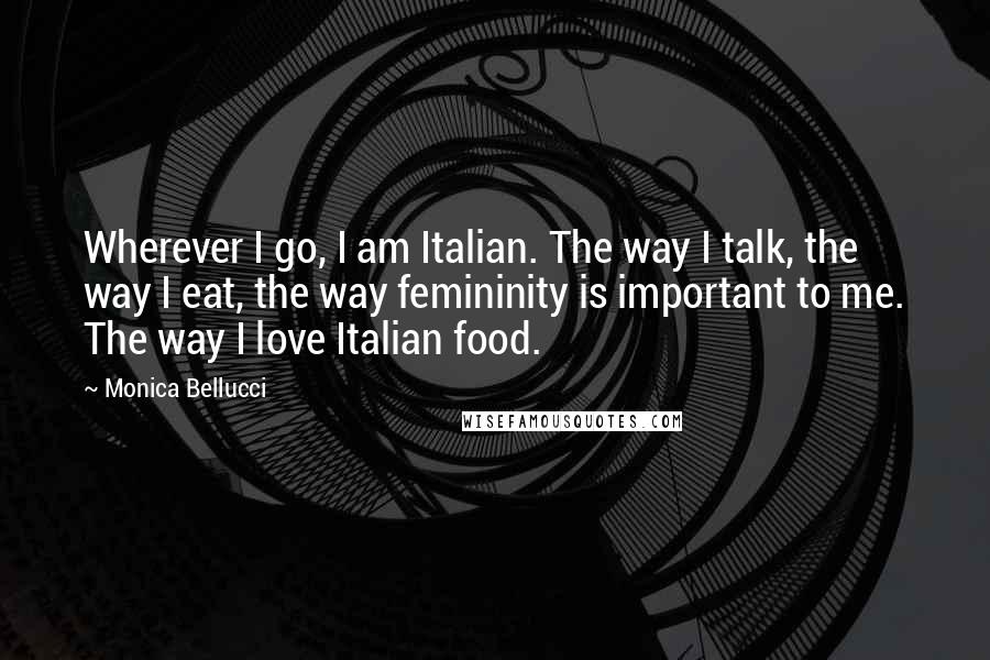 Monica Bellucci Quotes: Wherever I go, I am Italian. The way I talk, the way I eat, the way femininity is important to me. The way I love Italian food.