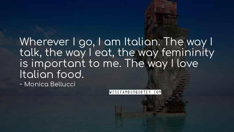 Monica Bellucci Quotes: Wherever I go, I am Italian. The way I talk, the way I eat, the way femininity is important to me. The way I love Italian food.