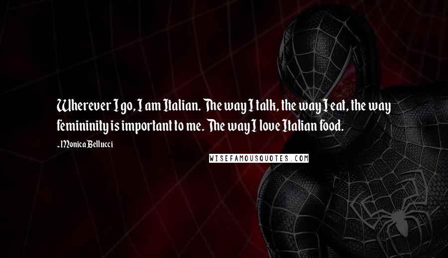 Monica Bellucci Quotes: Wherever I go, I am Italian. The way I talk, the way I eat, the way femininity is important to me. The way I love Italian food.