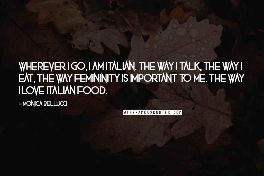 Monica Bellucci Quotes: Wherever I go, I am Italian. The way I talk, the way I eat, the way femininity is important to me. The way I love Italian food.