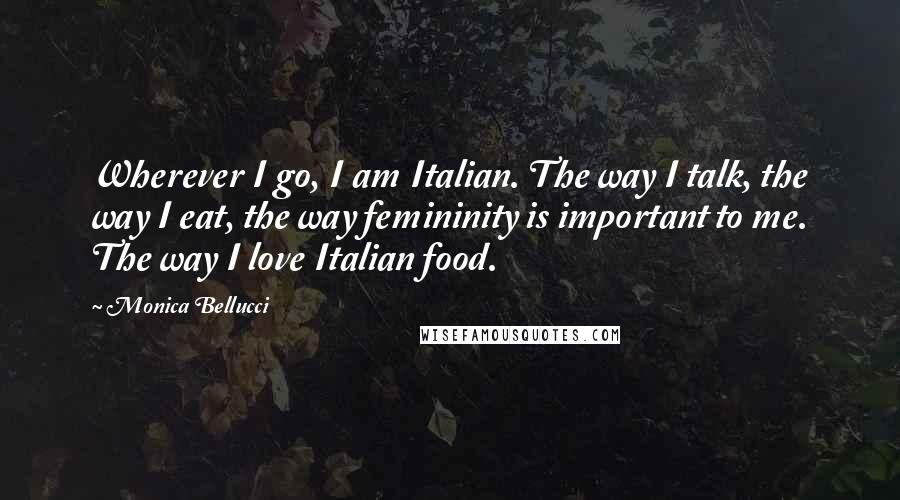 Monica Bellucci Quotes: Wherever I go, I am Italian. The way I talk, the way I eat, the way femininity is important to me. The way I love Italian food.