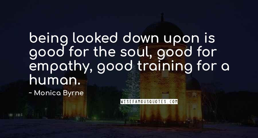 Monica Byrne Quotes: being looked down upon is good for the soul, good for empathy, good training for a human.