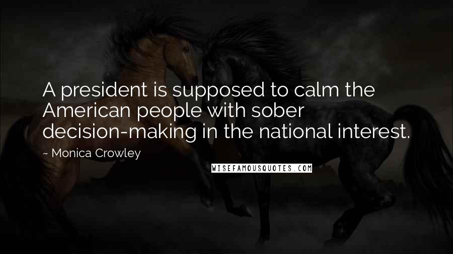 Monica Crowley Quotes: A president is supposed to calm the American people with sober decision-making in the national interest.