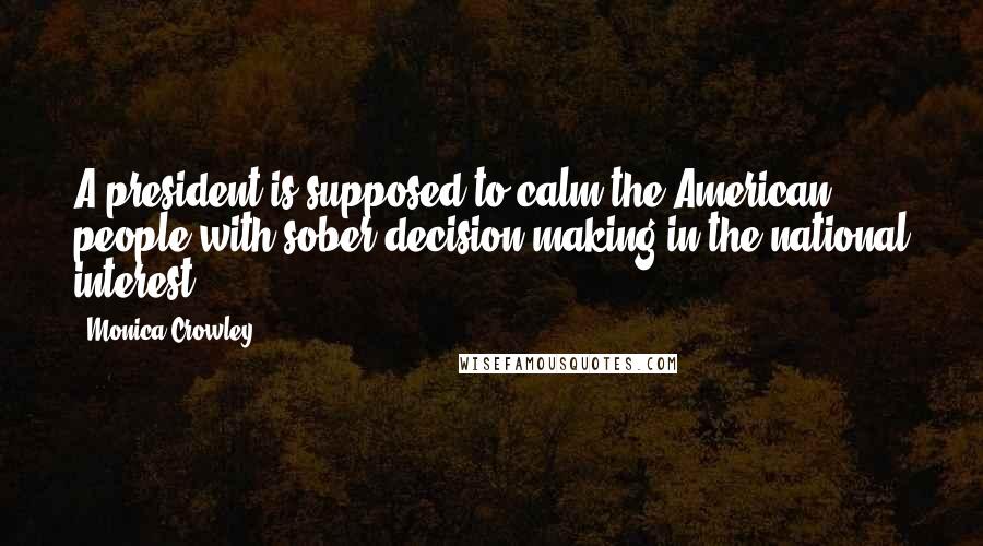 Monica Crowley Quotes: A president is supposed to calm the American people with sober decision-making in the national interest.