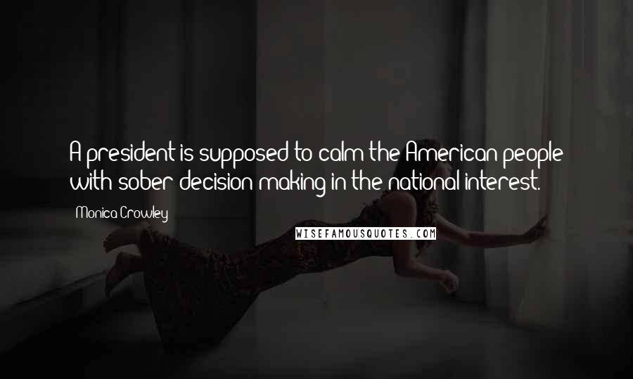 Monica Crowley Quotes: A president is supposed to calm the American people with sober decision-making in the national interest.