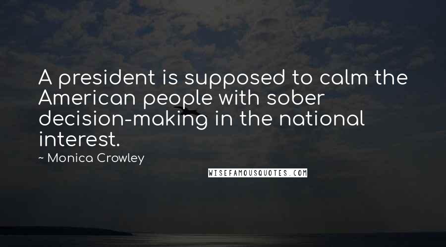 Monica Crowley Quotes: A president is supposed to calm the American people with sober decision-making in the national interest.