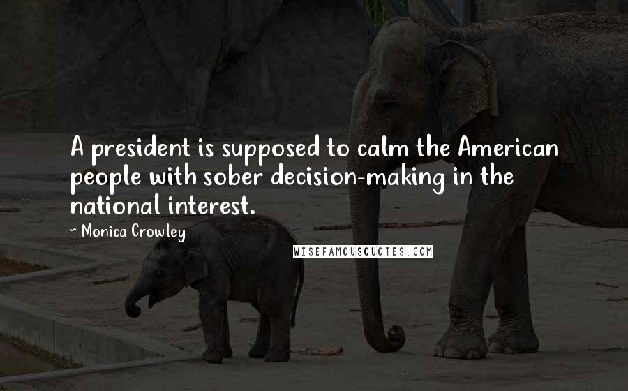 Monica Crowley Quotes: A president is supposed to calm the American people with sober decision-making in the national interest.