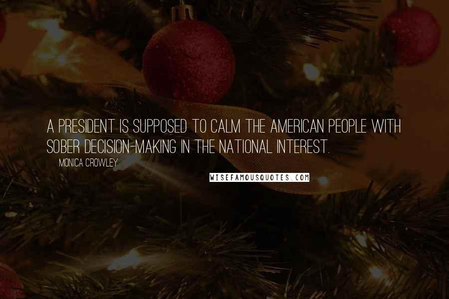 Monica Crowley Quotes: A president is supposed to calm the American people with sober decision-making in the national interest.