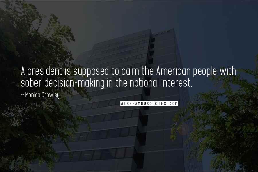 Monica Crowley Quotes: A president is supposed to calm the American people with sober decision-making in the national interest.